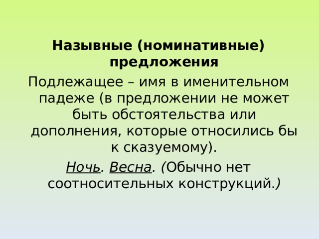 Назывные (номинативные) предложения Подлежащее – имя в именительном падеже (в предложении не может быть обстоятельства или дополнения, которые относились бы к сказуемому). Ночь . Весна . ( Обычно нет соотносительных конструкций. )