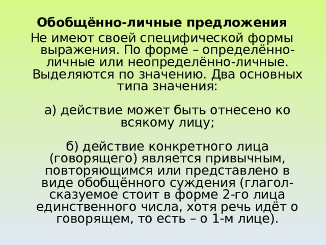 Обобщённо-личные предложения Не имеют своей специфической формы выражения. По форме – определённо-личные или неопределённо-личные. Выделяются по значению. Два основных типа значения:   а) действие может быть отнесено ко всякому лицу;   б) действие конкретного лица (говорящего) является привычным, повторяющимся или представлено в виде обобщённого суждения (глагол-сказуемое стоит в форме 2-го лица единственного числа, хотя речь идёт о говорящем, то есть – о 1-м лице).