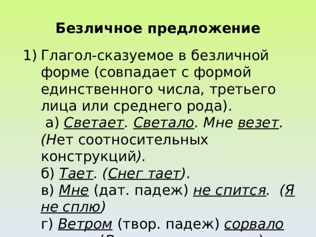 Безличное предложение Глагол-сказуемое в безличной форме (совпадает с формой единственного числа, третьего лица или среднего рода).  а) Светает . Светало . Мне везет . (Н ет соотносительных конструкций ).  б) Тает . ( Снег тает ).  в) Мне (дат. падеж) не спится . ( Я не сплю )  г) Ветром (твор. падеж) сорвало крышу . ( Ветер  сорвал крышу )