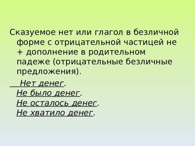 Сказуемое нет или глагол в безличной форме с отрицательной частицей не + дополнение в родительном падеже (отрицательные безличные предложения).  Нет денег .  Не было денег .  Не осталось денег .  Не хватило денег .