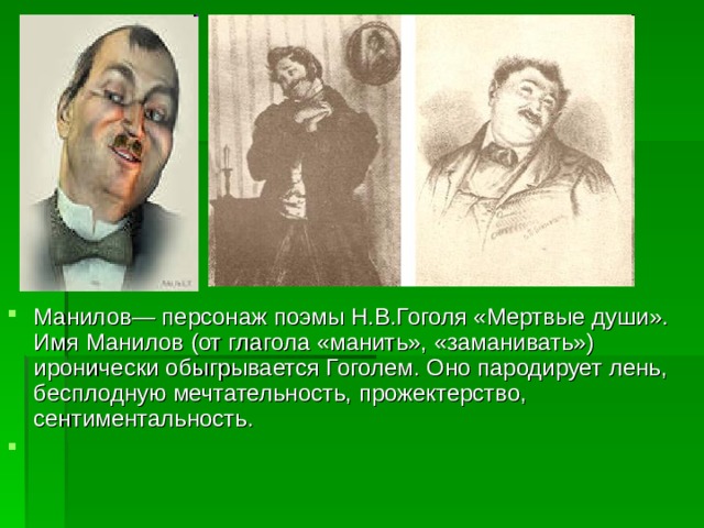 Манилов— персонаж поэмы Н.В.Гоголя «Мертвые души». Имя Манилов (от глагола «манить», «заманивать») иронически обыгрывается Гоголем. Оно пародирует лень, бесплодную мечтательность, прожектерство, сентиментальность.