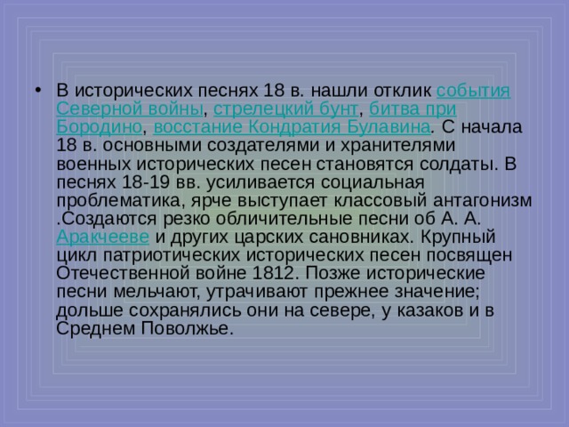 В исторических песнях 18 в. нашли отклик события Северной войны , стрелецкий бунт ,  битва при Бородино , восстание Кондратия Булавина . С начала 18 в. основными создателями и хранителями военных исторических песен становятся солдаты. В песнях 18-19 вв. усиливается социальная проблематика, ярче выступает классовый антагонизм . Создаются резко обличительные песни об А. А.  Аракчееве