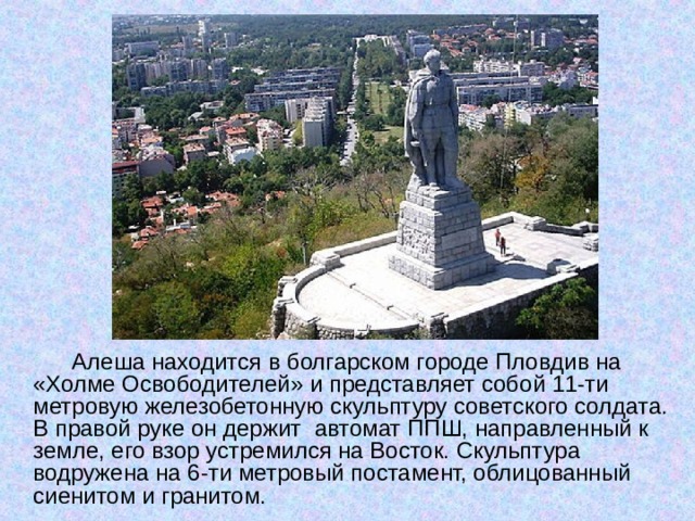 Алеша находится в болгарском городе Пловдив на «Холме Освободителей» и представляет собой 11-ти метровую железобетонную скульптуру советского солдата. В правой руке он держит автомат ППШ, направленный к земле, его взор устремился на Восток. Скульптура водружена на 6-ти метровый постамент, облицованный сиенитом и гранитом.