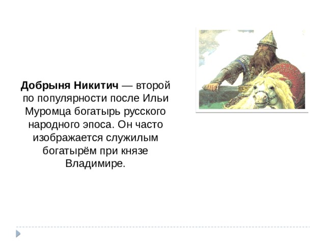 Добрыня Никитич  — второй по популярности после Ильи Муромца богатырь русского народного эпоса. Он часто изображается служилым богатырём при князе Владимире.