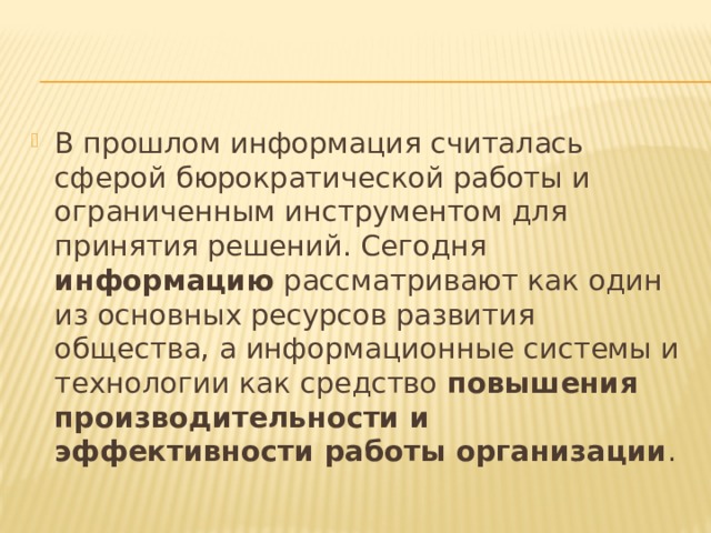 В прошлом информация считалась сферой бюрократической работы и ограниченным инструментом для принятия решений. Сегодня информацию рассматривают как один из основных ресурсов развития общества, а информационные системы и технологии как средство повышения производительности и эффективности работы организации .