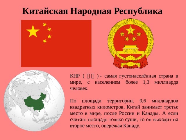 Китайская Народная Республика КНР ( 中国 ) - самая густонаселённая страна в мире, с населением более 1,3 миллиарда человек. По площади территории, 9,6 миллиардов квадратных километров, Китай занимает третье место в мире, после России и Канады. А если считать площадь только суши, то он выходит на второе место, опережая Канаду.