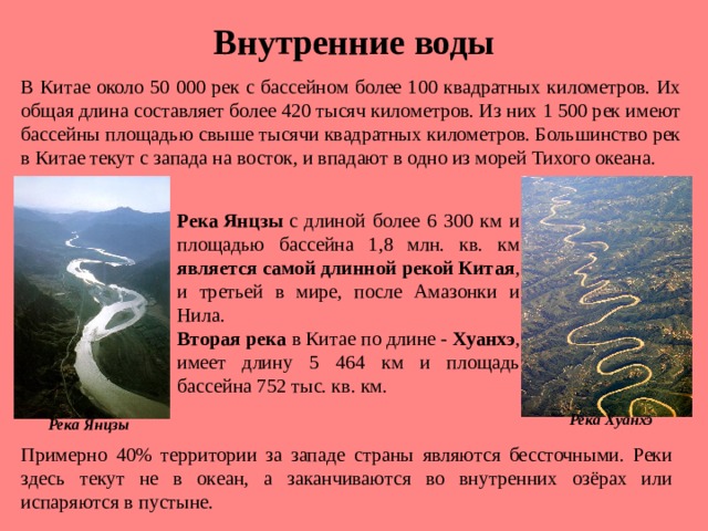 Внутренние воды В Китае около 50 000 рек с бассейном более 100 квадратных километров. Их общая длина составляет более 420 тысяч километров. Из них 1 500 рек имеют бассейны площадью свыше тысячи квадратных километров. Большинство рек в Китае текут с запада на восток, и впадают в одно из морей Тихого океана. Река Янцзы  с длиной более 6 300 км и площадью бассейна 1,8 млн. кв. км является  самой длинной рекой Китая , и третьей в мире, после Амазонки и Нила. Вторая река в Китае по длине -  Хуанхэ , имеет длину 5 464 км и площадь бассейна 752 тыс. кв. км. Река Хуанхэ Река Янцзы Примерно 40% территории за западе страны являются бессточными. Реки здесь текут не в океан, а заканчиваются во внутренних озёрах или испаряются в пустыне.