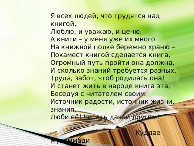 Я всех людей, что трудятся над книгой, Люблю, и уважаю, и ценю. А книги – у меня уже их много На книжной полке бережно храню – Покамест книгой сделается книга, Огромный путь пройти она должна, И сколько знаний требуется разных, Труда, забот, чтоб родилась она! И станет жить в народе книга эта, Беседуя с читателем своим. Источник радости, источник жизни, знания, Люби её! Читать давай другим!  Куддае Мухаммади