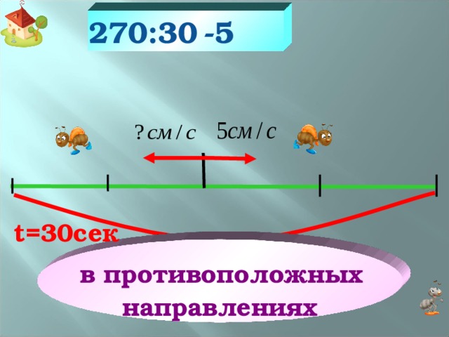 -5 270:30 Из муравейника на поиски «строительного материала» в противоположных направлениях отправились два муравья. Скорость одного из них 5см/с. Через 30сек расстояние между ними было 270см. С какой скоростью передвигался второй муравей? t =30сек  в противоположных направлениях 270см 22