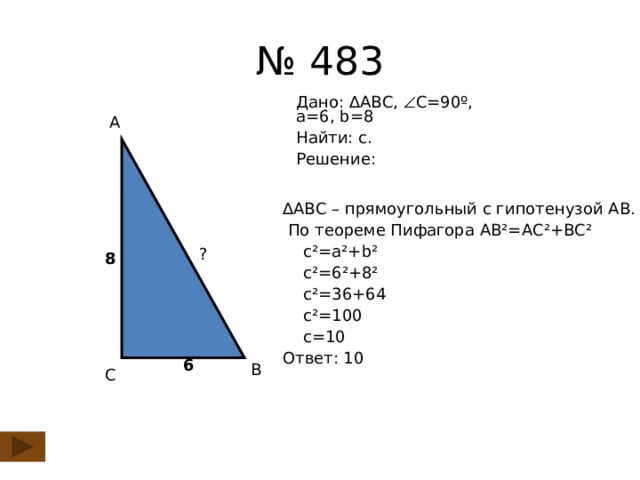 № 483 Дано: ∆АВС,  С=90º,  а=6, b=8 Найти: с. Решение: А ∆ АВС – прямоугольный с гипотенузой АВ.  По теореме Пифагора АВ²=АС²+ВС²  с²=а²+b²  с²=6²+8²  с²=36+64  с²=100  c=10 Ответ: 10 ? 8 6 В С
