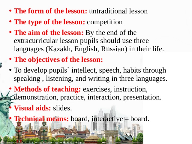 The form of the lesson: untraditional lesson The type of the lesson: competition The aim of the lesson: By the end of the extracurricular lesson pupils should use three languages (Kazakh, English, Russian) in their life. The objectives of the lesson: To develop pupils` intellect, speech, habits through speaking , listening, and writing in three languages. Methods of teaching: exercises, instruction, demonstration, practice, interaction, presentation. Visual aids: slides. Technical means: board, interactive – board.