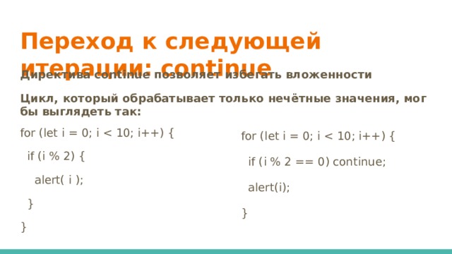 Переход к следующей итерации: continue   Директива continue позволяет избегать вложенности Цикл, который обрабатывает только нечётные значения, мог бы выглядеть так: for (let i = 0; i  if (i % 2) {  alert( i );  } } for (let i = 0; i  if (i % 2 == 0) continue;  alert(i); }