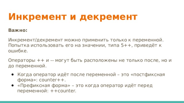 Инкремент и декремент    Важно: Инкремент/декремент можно применить только к переменной. Попытка использовать его на значении, типа 5++, приведёт к ошибке. Операторы ++ и -- могут быть расположены не только после, но и до переменной.