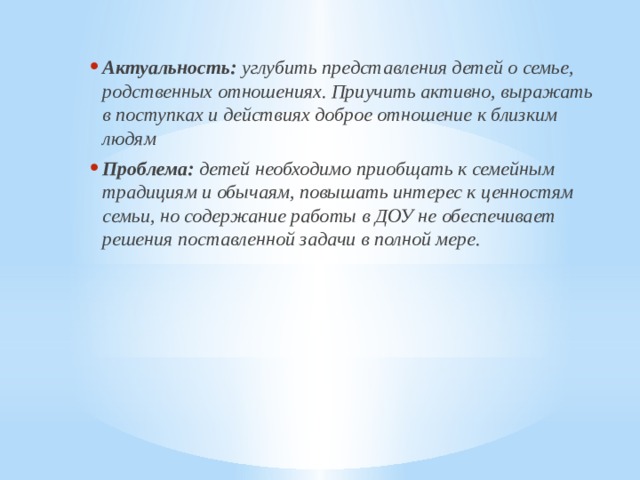 Актуальность: углубить представления детей о семье, родственных отношениях. Приучить активно, выражать в поступках и действиях доброе отношение к близким людям Проблема: детей необходимо приобщать к семейным традициям и обычаям, повышать интерес к ценностям семьи, но содержание работы в ДОУ не обеспечивает решения поставленной задачи в полной мере.