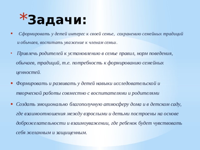 Задачи:  Сформировать у детей интерес к своей семье,  сохранению семейных традиций и обычаев, воспитать уважение к членам семьи .  Привлечь родителей к установлению в семье правил, норм поведения, обычаев, традиций, т.е. потребность к формированию семейных ценностей . Формировать и развивать у детей навыки исследовательской и творческой работы совместно с воспитателями и родителями Создать эмоционально благополучную атмосферу дома и в детском саду, где взаимоотношения между взрослыми и детьми построены на основе доброжелательности и взаимоуважении, где ребенок будет чувствовать себя желанным и защищенным.