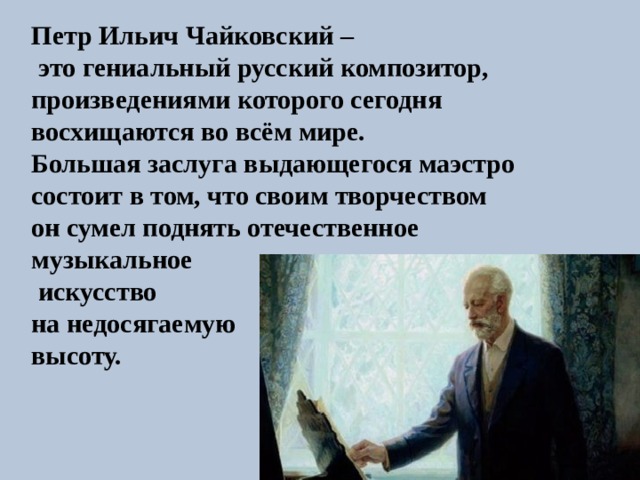 Петр Ильич Чайковский –  это гениальный русский композитор, произведениями которого сегодня восхищаются во всём мире. Большая заслуга выдающегося маэстро состоит в том, что своим творчеством он сумел поднять отечественное музыкальное  искусство на недосягаемую высоту.