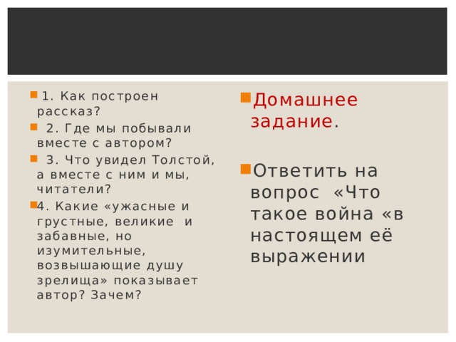 1. Как построен рассказ?  2. Где мы побывали вместе с автором?  3. Что увидел Толстой, а вместе с ним и мы, читатели? 4. Какие «ужасные и грустные, великие и забавные, но изумительные, возвышающие душу зрелища» показывает автор? Зачем? Домашнее задание . Ответить на вопрос «Что такое война «в настоящем её выражении