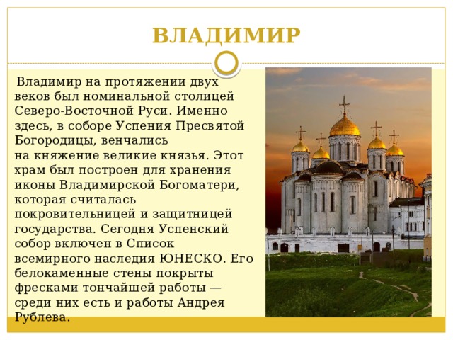 ВЛАДИМИР  Владимир на протяжении двух веков был номинальной столицей Северо-Восточной Руси. Именно здесь, в соборе Успения Пресвятой Богородицы, венчались на княжение великие князья. Этот храм был построен для хранения иконы Владимирской Богоматери, которая считалась покровительницей и защитницей государства. Сегодня Успенский собор включен в Список всемирного наследия ЮНЕСКО. Его белокаменные стены покрыты фресками тончайшей работы — среди них есть и работы Андрея Рублева.