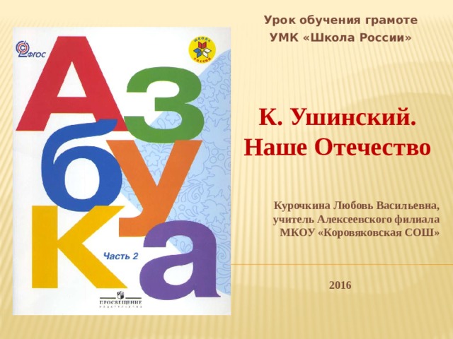 Урок обучения грамоте УМК «Школа России»    К. Ушинский. Наше Отечество  Курочкина Любовь Васильевна, учитель Алексеевского филиала МКОУ «Коровяковская СОШ»   2016