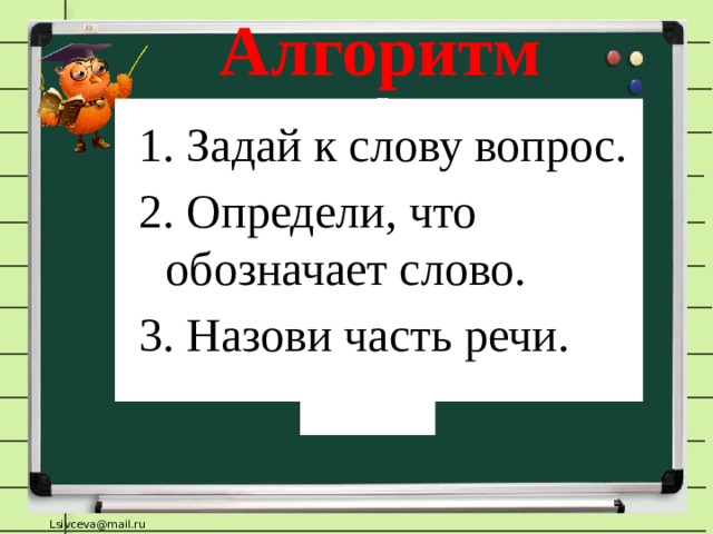 Алгоритм 1. Задай к слову вопрос. 2. Определи, что обозначает слово. 3. Назови часть речи. - Что мы делали для того, чтобы определить в какую группу записать слова?