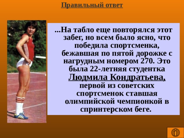 Правильный ответ ...На табло еще повторялся этот забег, но всем было ясно, что победила спортсменка, бежавшая по пятой дорожке с нагрудным номером 270. Это была 22-летняя студентка Людмила Кондратьева, первой из советских спортсменок ставшая олимпийской чемпионкой в спринтерском беге.