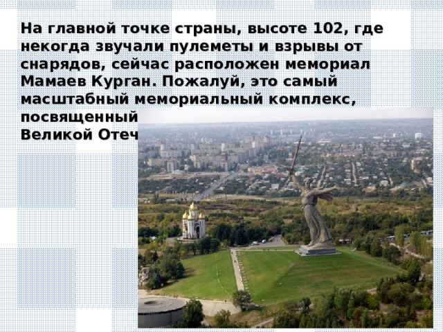 На главной точке страны, высоте 102, где некогда звучали пулеметы и взрывы от снарядов, сейчас расположен мемориал Мамаев Курган. Пожалуй, это самый масштабный мемориальный комплекс, посвященный победе советских солдат в Великой Отечественной войне.