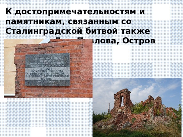 К достопримечательностям и памятникам, связанным со Сталинградской битвой также относятся Дом Павлова, Остров Людникова,
