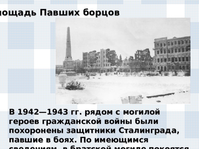 Площадь Павших борцов В 1942—1943 гг. рядом с могилой героев гражданской войны были похоронены защитники Сталинграда, павшие в боях. По имеющимся сведениям, в братской могиле покоятся более 100 погибших.
