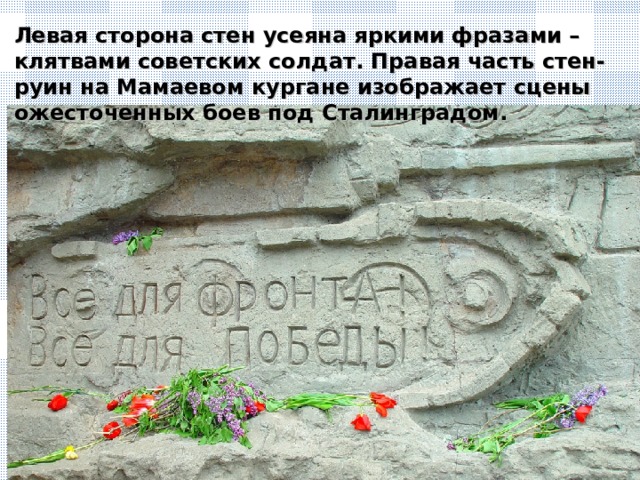 Левая сторона стен усеяна яркими фразами – клятвами советских солдат. Правая часть стен-руин на Мамаевом кургане изображает сцены ожесточенных боев под Сталинградом.