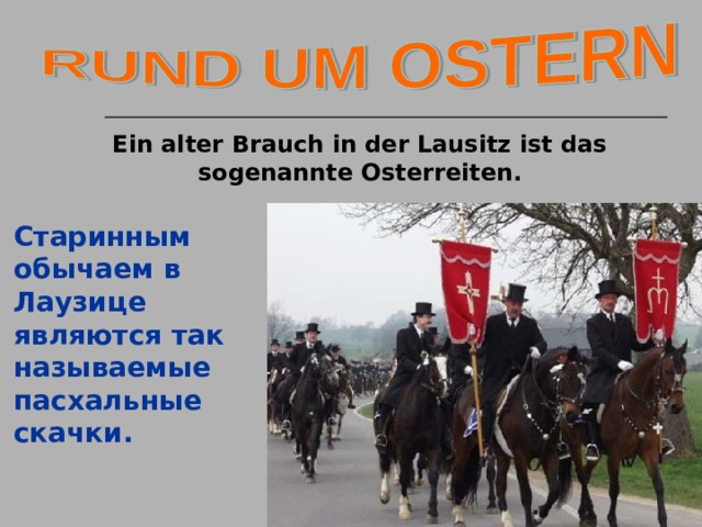 Ein alter Brauch in der Lausitz ist das sogenannte Osterreiten. Старинным обычаем в Лаузице являются так называемые пасхальные скачки.