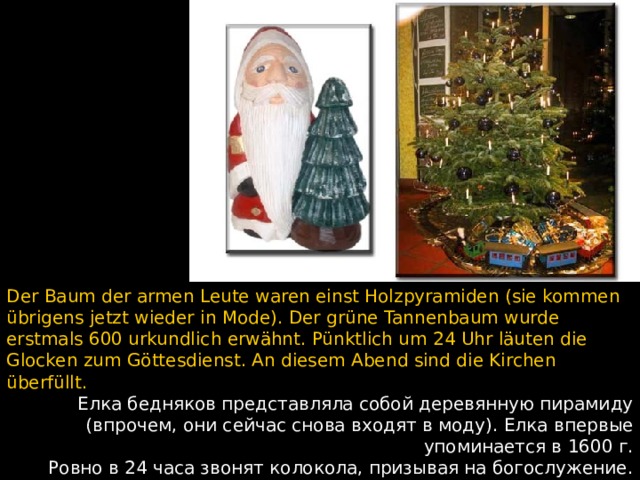 Der Baum der armen Leute waren einst Holzpyramiden (sie kommen übrigens jetzt wieder in Mode). Der grüne Tannenbaum wurde erstmals 600 urkundlich erwähnt. Pünktlich um 24 Uhr läuten die Glocken zum G ö ttesdienst. An diesem Abend sind die Kirchen überfüllt. Елка бедняков представляла собой деревянную пирамиду (впрочем, они сейчас снова входят в моду).  Елка впервые упоминается в 1600 г. Ровно в 24 часа звонят колокола, призывая на богослужение. В этот вечер церкви переполнены.