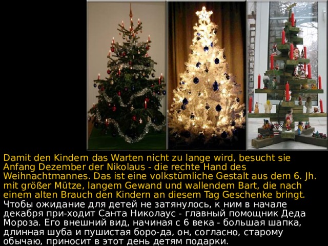 Damit den Kindern das Warten nicht zu lange wird, besucht sie Anfang Dezember der Nikolaus - die rechte Hand des Weihnachtmannes. Das ist eine volkstümliche Gestalt aus dem 6. Jh. mit gr ö ßer Mütze, langem Gewand und wallendem Bart, die nach einem alten Brauch den Kindern an diesem Tag Geschenke bringt. Чтобы ожидание для детей не затянулось, к ним в начале декабря при - ходит Санта Николаус - главный помощник Деда Мороза.  Его внешний вид, начиная с 6 века - большая шапка, длинная шуба и пушистая боро - да, он, согласно, старому обычаю, приносит в этот день детям подарки.