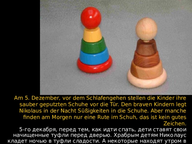 Am 5. Dezember, vor dem Schlafengehen stellen die Kinder ihre sauber geputzten Schuhe vor die Tür. Den braven Kindern legt Nikolaus in der Nacht Süßigkeiten in die Schuhe. Aber manche finden am Morgen nur eine Rute im Schuh, das ist kein gutes Zeichen. 5-го декабря, перед тем, как идти спать, дети ставят свои начищенные туфли перед дверью. Храбрым детям Николаус кладет ночью в туфли сладости. А некоторые находят утром в ботинке только розги - это плохой знак.