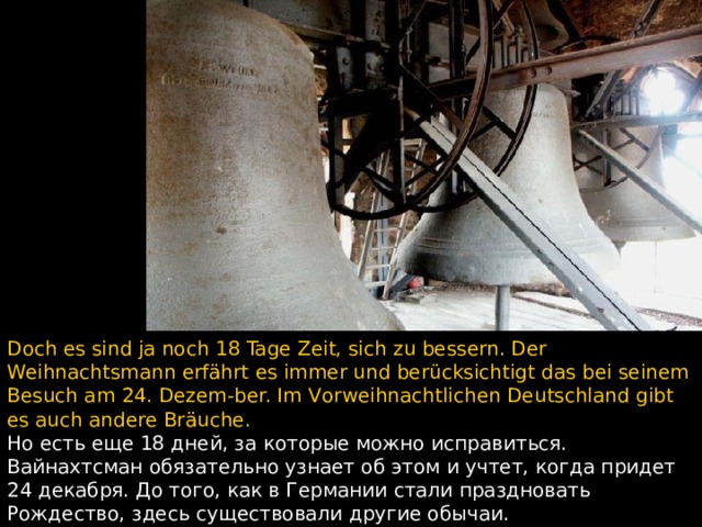 Doch es sind ja noch 18 Tage Zeit, sich zu bessern. Der Weihnachtsmann erfährt es immer und berücksichtigt das bei seinem Besuch am 24. Dezem - ber. Im V orweihnachtlichen Deutschland gibt es auch andere Bräuche. Но есть еще 18 дней, за которые можно исправиться.  Вайнахтсман обязательно узнает об этом и учтет, когда придет 24 декабря. До того, как в Германии стали праздновать Рождество, здесь существовали другие обычаи.