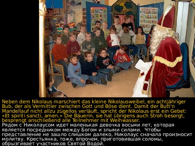 Neben dem Nikolaus marschiert das kleine Nikolausweibel, ein achtjähriger Bub, der als Vermittler zwischen Gott und Böse dient. Damit der Butt'n Mandellauf nicht allzu zügellos verläuft, spricht der Nikolaus erst ein Gebet: «Et spiriti sancti, amen.» Die Bäuerin, sie hat übrigens auch Stroh besorgt, besprengt anschließend alle Teilnehmer mit Weihwasser. Рядом с Николаусом идет маленькая девочка восьми лет, которая является посредником между Богом и злыми силами.  Чтобы представление не зашло слишком далеко, Николаус сначала произносит молитву. Крестьянка, тоже, впрочем, приготовившая соломы, обрызгивает участников Святой Водой.