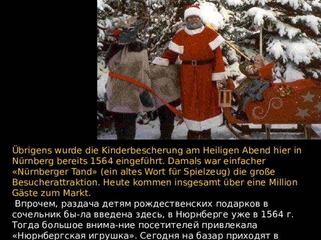 Übrigens wurde die Kinderbescherung am Heiligen Abend hier in Nürnberg bereits 1564 eingeführt. Damals war einfacher «Nürnberger Tand» (ein altes Wort für Spielzeug) die große Besucherattraktion. Heute kommen insgesamt über eine Million Gäste zum Markt.  Впрочем, раздача детям рождественских подарков в сочельник бы - ла введена здесь, в Нюрнберге уже в 1564 г. Тогда большое внима - ние посетителей привлекала «Нюрнбергская игрушка». Сегодня на базар приходят в общей сложности более миллиона гостей.