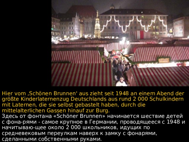 Hier vom ,Schönen Brunnen' aus zieht seit 1948 an einem Abend der größte Kinderlaternenzug Deutschlands aus rund 2 000 Schulkindern mit Laternen, die sie selbst gebastelt haben, durch die mittelalterlichen Gassen hinauf zur Burg. Здесь от фонтана «Schöner Brunnen» начинается шествие детей с фона - рями - самое крупное в Германии, проводящееся с 1948 и начитываю - щее около 2 000 школьников,  идущих по средневековым переулкам наверх к замку с фонарями, сделанными собственными руками.