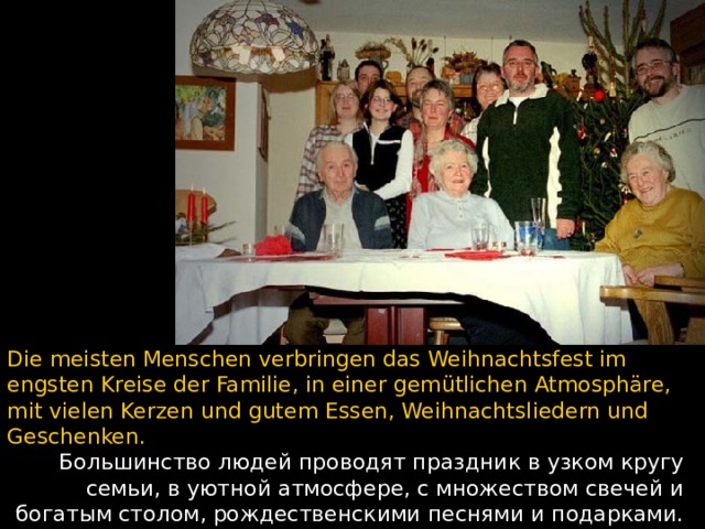 Die meisten Menschen verbringen das Weihnachtsfest im engsten Kreise der Familie, in einer gemütlichen Atmosphäre, mit vielen Kerzen und gutem Essen, Weihnachtsliedern und Geschenken. Большинство людей проводят праздник в узком кругу семьи, в уютной атмосфере, с множеством свечей и богатым столом, рождественскими песнями и подарками.