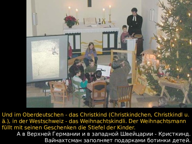 Und im Oberdeutschen - das Christkind (Christkindchen, Christkindl u. ä.), in der Westschweiz - das Weihnachtskindli. Der Weihnachtsmann füllt mit seinen Geschenken die Stiefel der Kinder.  А в Верхней Германии и в западной Швейцарии - Кристкинд. Вайнахтсман заполняет подарками ботинки детей.