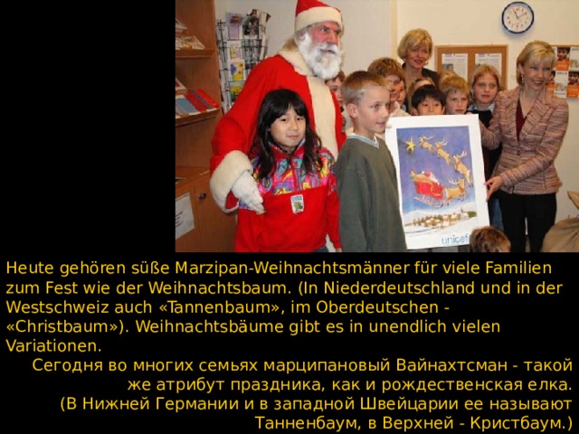 Heute gehören süße Marzipan-Weihnachtsmänner für viele Familien zum Fest wie der Weihnachtsbaum. (In Niederdeutschland und in der Westschweiz auch «Tannenbaum», im Oberdeutschen - «Christbaum»). Weihnachtsbäume gibt es in unendlich vielen Variationen. Сегодня во многих семьях марципановый Вайнахтсман - такой же атрибут праздника, как и рождественская елка. (В Нижней Германии и в западной Швейцарии ее называют Танненбаум, в Верхней - Кристбаум.) Рождественские елки существуют в бесчисленных разновидностях.