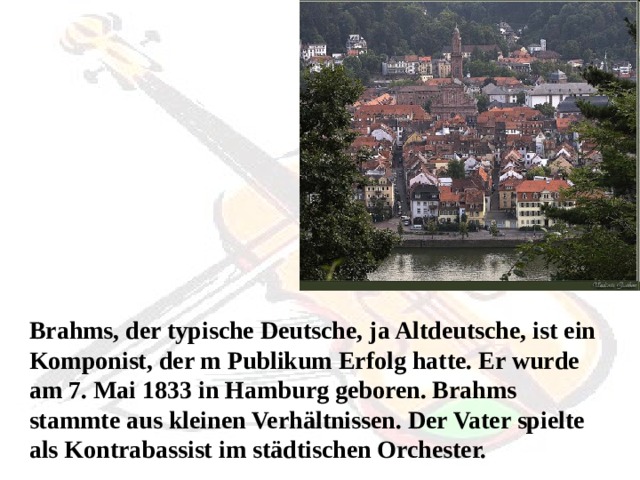 Brahms, der typische Deutsche, ja Altdeutsche, ist ein Komponist, der m Publikum Erfolg hatte. Er wurde am 7. Mai 1833 in Hamburg geboren. Brahms stammte aus kleinen Verhältnissen. Der Vater spielte als Kontrabassist im städtischen Orchester.