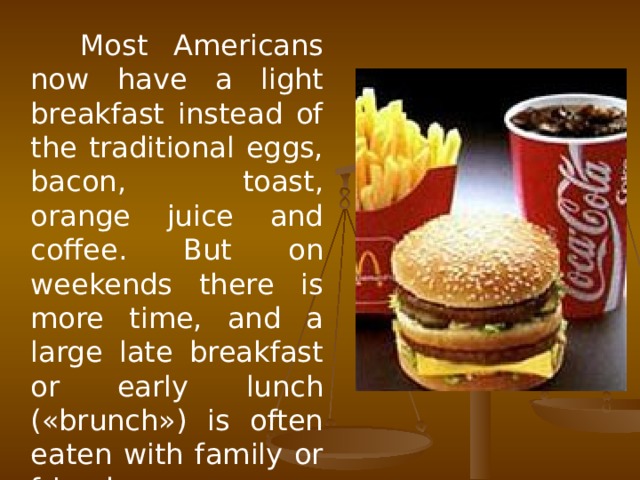 Most Americans now have a light breakfast instead of the traditional eggs, bacon, toast, orange juice and coffee. But on weekends there is more time, and a large late breakfast or early lunch («brunch») is often eaten with family or friends.