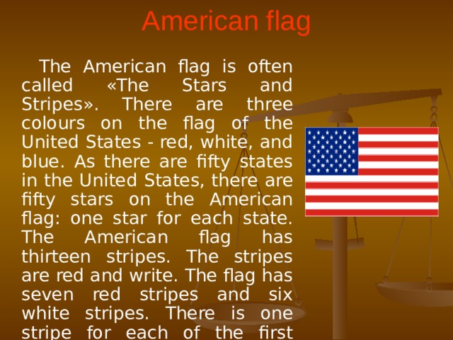 American flag  The American flag is often called «The Stars and Stripes». There are three colours on the flag of the United States - red, white, and blue. As there are fifty states in the United States, there are fifty stars on the American flag: one star for each state. The American flag has thirteen stripes. The stripes are red and write. The flag has seven red stripes and six white stripes. There is one stripe for each of the first thirteen colonies of the United States.