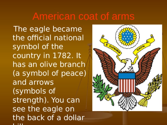 American coat of arms  The eagle became the official national symbol of the country in 1782. It has an olive branch (a symbol of peace) and arrows (symbols of strength). You can see the eagle on the back of a dollar bill.