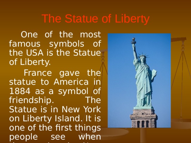 The Statue of Liberty  One of the most famous symbols of the USA is the Statue of Liberty.  France gave the statue to America in 1884 as a symbol of friendship. The Statue is in New York on Liberty Island. It is one of the first things people see when they arrive in New York by sea.