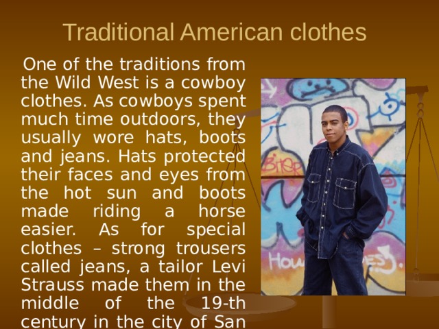 Traditional American clothes  One of the traditions from the Wild West is a cowboy clothes. As cowboys spent much time outdoors, they usually wore hats, boots and jeans. Hats protected their faces and eyes from the hot sun and boots made riding a horse easier. As for special clothes – strong trousers called jeans, a tailor Levi Strauss made them in the middle of the 19-th century in the city of San Francisco.