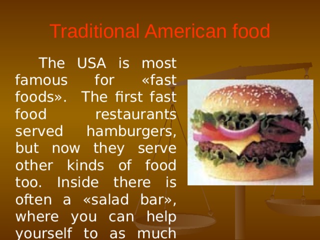Traditional American food  The USA is most famous for «fast foods». The first fast food restaurants served hamburgers, but now they serve other kinds of food too. Inside there is often a «salad bar», where you can help yourself to as much salad as you want.