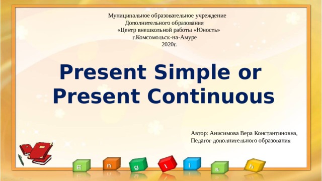 Автор: Анисимова Вера Константиновна, Педагог дополнительного образования Муниципальное образовательное учреждение  Дополнительного образования  «Центр внешкольной работы «Юность»  г.Комсомольск-на-Амуре  2020г.   Present Simple or  Present Continuous