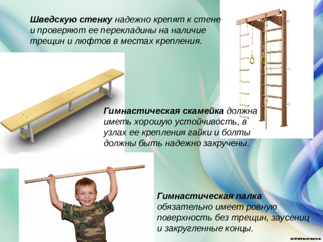 Шведскую стенку надежно крепят к стене и проверяют ее перекладины на наличие трещин и люфтов в местах крепления. Гимнастическая скамейка должна иметь хорошую устойчивость, в узлах ее крепления гайки и болты должны быть надежно закручены.   Гимнастическая палка обязательно имеет ровную поверхность без трещин, заусениц и закругленные концы.