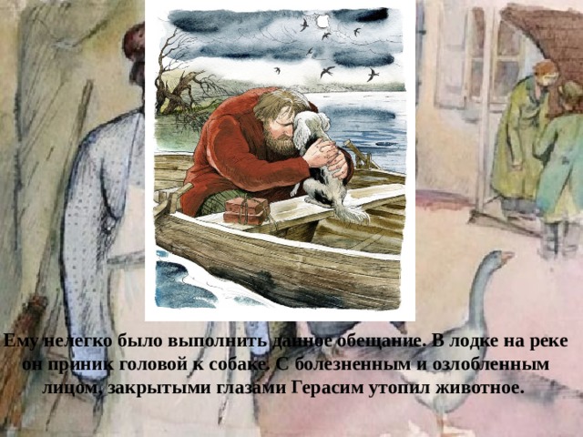 Ему нелегко было выполнить данное обещание. В лодке на реке он приник головой к собаке. С болезненным и озлобленным лицом, закрытыми глазами Герасим утопил животное.
